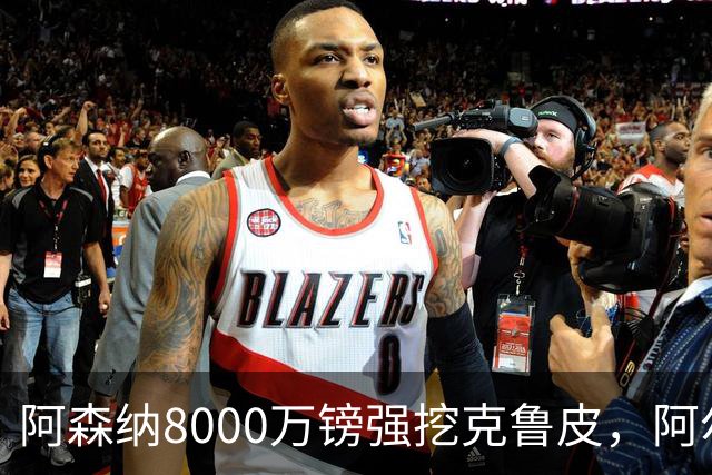 阿森纳8000万镑强挖克鲁皮，阿尔特塔冬窗补强锋线
