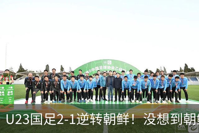 U23国足2-1逆转朝鲜！没想到朝鲜主帅赛后这么说，彻底破防！